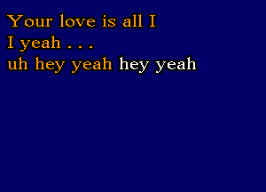 Your love is all I
I yeah . . .

uh hey yeah hey yeah