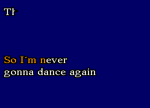 So I'm never
gonna dance again