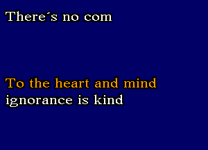 There's no com

To the heart and mind
ignorance is kind