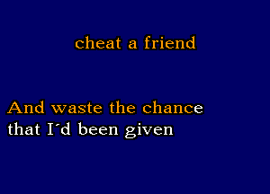 cheat a friend

And waste the chance
that I'd been given