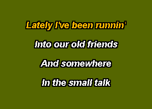 Lately I've been runnin'

into our old friends
And somewhere

In the small talk