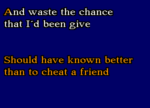 And waste the chance
that I'd been give

Should have known better
than to cheat a friend