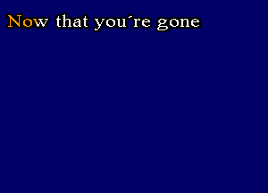 Now that you're gone