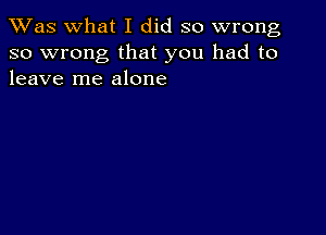 TWas what I did so wrong
so wrong that you had to
leave me alone