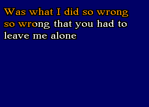 TWas what I did so wrong
so wrong that you had to
leave me alone