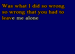 TWas what I did so wrong
so wrong that you had to
leave me alone