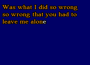 TWas what I did so wrong
so wrong that you had to
leave me alone