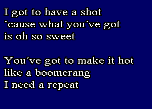 I got to have a shot
bause What you've got
is oh so sweet

You've got to make it hot
like a boomerang
I need a repeat