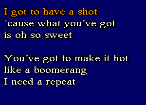 I got to have a shot
bause What you've got
is oh so sweet

You've got to make it hot
like a boomerang
I need a repeat