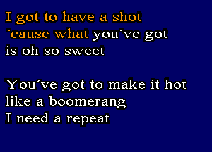 I got to have a shot
bause What you've got
is oh so sweet

You've got to make it hot
like a boomerang
I need a repeat