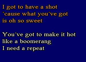 I got to have a shot
bause What you've got
is oh so sweet

You've got to make it hot
like a boomerang
I need a repeat