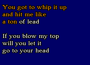 You got to whip it up
and hit me like
a ton of lead

If you blow my top
Will you let it
go to your head