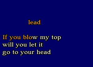 lead

If you blow my top
Will you let it
go to your head