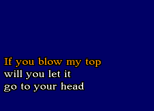 If you blow my top
Will you let it
go to your head