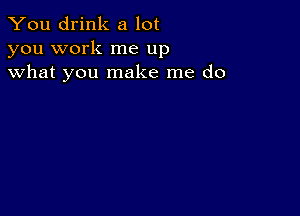 You drink a lot
you work me up
what you make me do