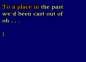 To a place in the past
we'd been cast out of
oh .