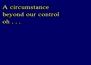 A circumstance
beyond our control
oh . . .