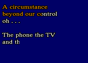 A circumstance
beyond our control
oh .

The phone the TV
and th