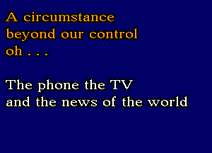 A circumstance
beyond our control
oh .

The phone the TV
and the news of the world