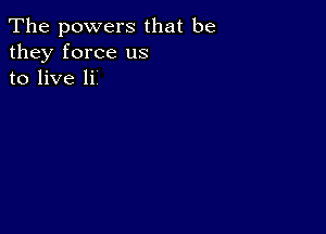 The powers that be
they force us
to live Ii