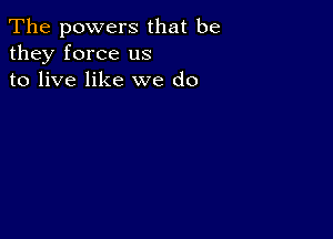 The powers that be
they force us
to live like we do