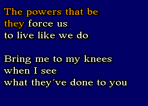 The powers that be
they force us
to live like we do

Bring me to my knees
When I see

What they've done to you