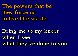 The powers that be
they force us
to live like we do

Bring me to my knees
When I see

What they've done to you