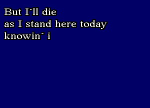 But I'll die

as I stand here today
knowin' i