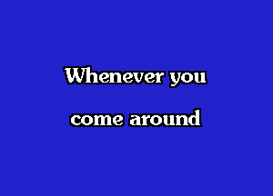 Whenever you

come around