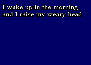 I wake up in the morning
and I raise my weary head