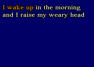 I wake up in the morning
and I raise my weary head