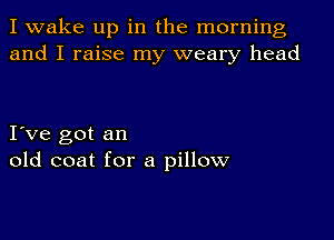 I wake up in the morning
and I raise my weary head

I ve got an
old coat for a pillow