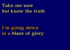 Take me now
but know the truth

I m going down
in a blaze of glory