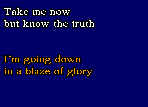 Take me now
but know the truth

I m going down
in a blaze of glory