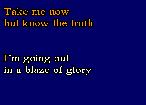 Take me now
but know the truth

I m going out
in a blaze of glory