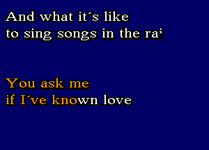 And what it's like
to sing songs in the ra

You ask me
if I've known love