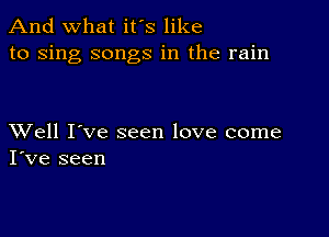 And what it's like
to sing songs in the rain

XVell I've seen love come
I've seen