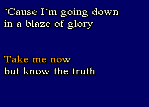 CauSe I'm going down
in a blaze of glory

Take me now
but know the truth