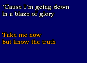 CauSe I'm going down
in a blaze of glory

Take me now
but know the truth