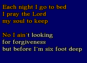 Each night I go to bed
I pray the Lord
my soul to keep

No I ain't looking
for forgiveness
but before I'm six foot deep