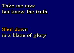 Take me now
but know the truth

Shot down
in a blaze of glory