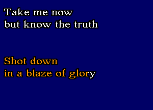 Take me now
but know the truth

Shot down
in a blaze of glory