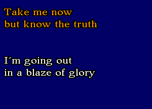 Take me now
but know the truth

I m going out
in a blaze of glory