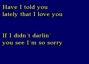 Have I told you
lately that I love you

If I didn't darlin'
you see I'm so sorry