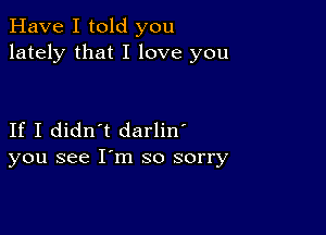 Have I told you
lately that I love you

If I didn't darlin'
you see I'm so sorry