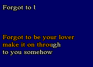 Forgot to I

Forgot to be your lover
make it on through
to you somehow