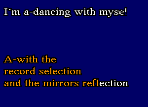 I'm a-dancing with myse'

A-with the
record selection
and the mirrors reflection