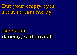 But your empty eyes
seem to pass me by

Leave me
dancing with myself