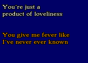 You're just a
product of loveliness

You give me fever like
I've never ever known