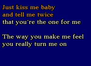 Just kiss me baby
and tell me twice
that you're the one for me

The way you make me feel
you really turn me on